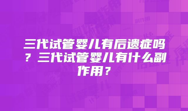 三代试管婴儿有后遗症吗?三代试管婴儿有什么副作用?