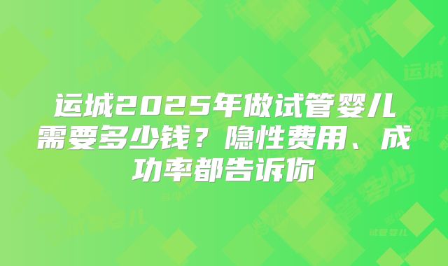 运城2025年做试管婴儿需要多少钱？隐性费用、成功率都告诉你