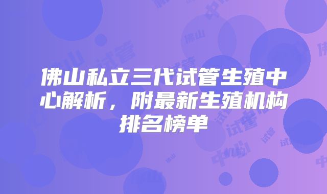 佛山私立三代试管生殖中心解析，附最新生殖机构排名榜单