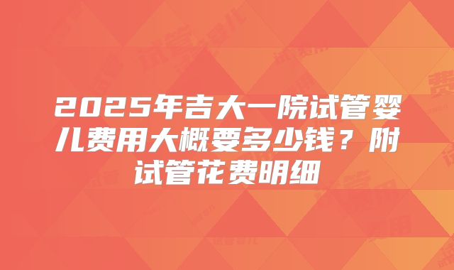 2025年吉大一院试管婴儿费用大概要多少钱？附试管花费明细