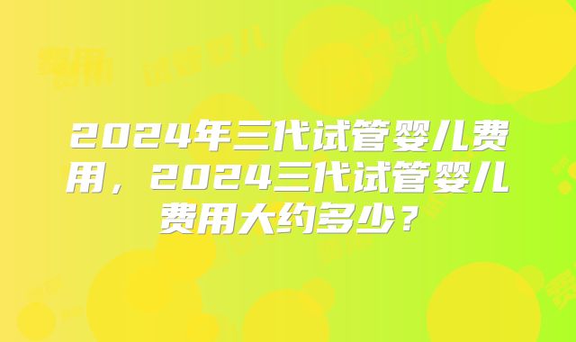 2024年三代试管婴儿费用,2024三代试管婴儿费用大约多少?