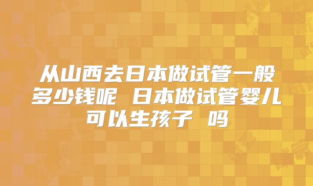 从山西去日本做试管一般多少钱呢 日本做试管婴儿可以生孩子 吗