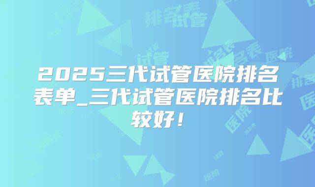 2025三代试管医院排名表单_三代试管医院排名比较好!