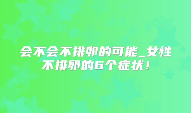 会不会不排卵的可能_女性不排卵的6个症状!