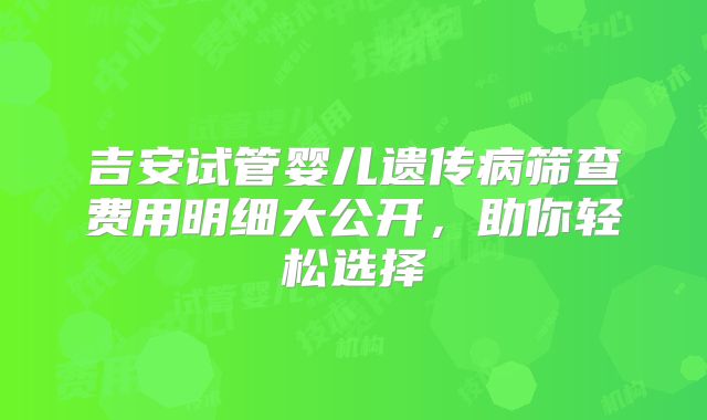 吉安试管婴儿遗传病筛查费用明细大公开,助你轻松选择