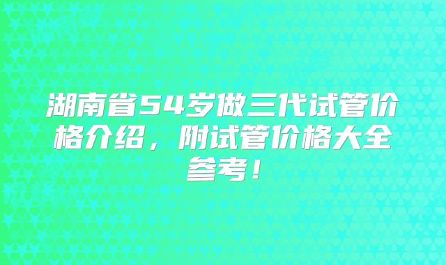 湖南省54岁做三代试管价格介绍,附试管价格大全参考!