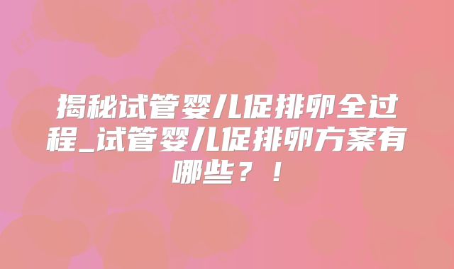 揭秘试管婴儿促排卵全过程_试管婴儿促排卵方案有哪些？！