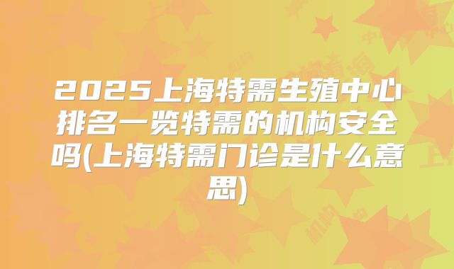 2025上海特需生殖中心排名一览特需的机构安全吗(上海特需门诊是什么意思)