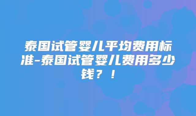 泰国试管婴儿平均费用标准-泰国试管婴儿费用多少钱？！