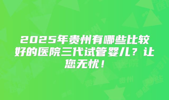 2025年贵州有哪些比较好的医院三代试管婴儿？让您无忧！