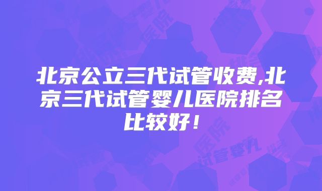 北京公立三代试管收费,北京三代试管婴儿医院排名比较好！