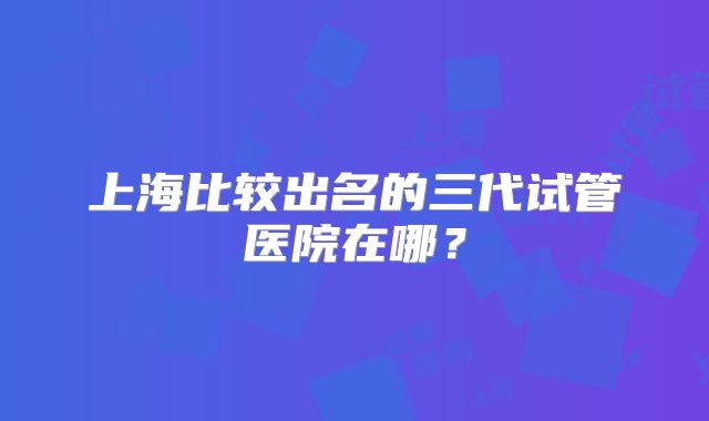 上海比较出名的三代试管医院在哪？