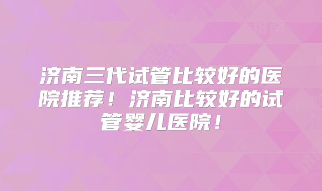 济南三代试管比较好的医院推荐！济南比较好的试管婴儿医院！