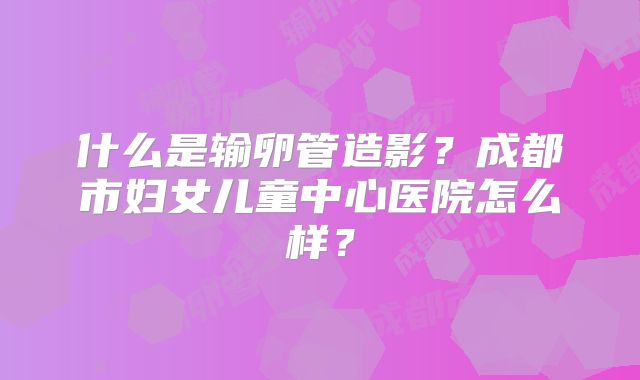 什么是输卵管造影?成都市妇女儿童中心医院怎么样?