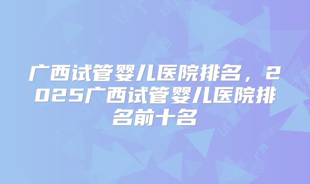 广西试管婴儿医院排名，2025广西试管婴儿医院排名前十名