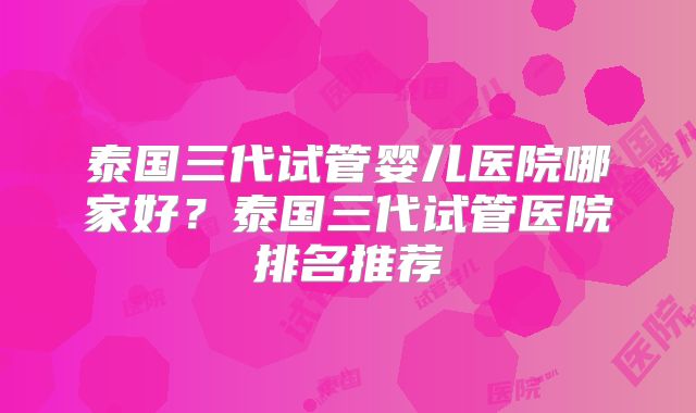 泰国三代试管婴儿医院哪家好？泰国三代试管医院排名推荐