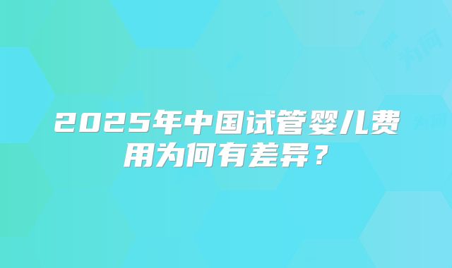 2025年中国试管婴儿费用为何有差异？