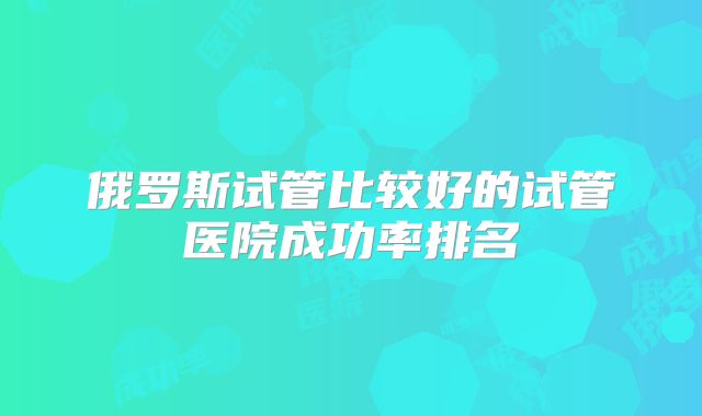 俄罗斯试管比较好的试管医院成功率排名