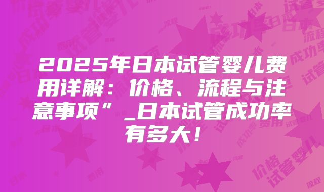2025年日本试管婴儿费用详解：价格、流程与注意事项”_日本试管成功率有多大！