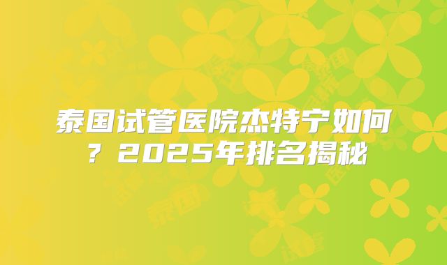 泰国试管医院杰特宁如何?2025年排名揭秘