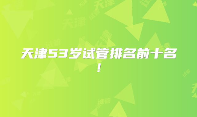 天津53岁试管排名前十名!