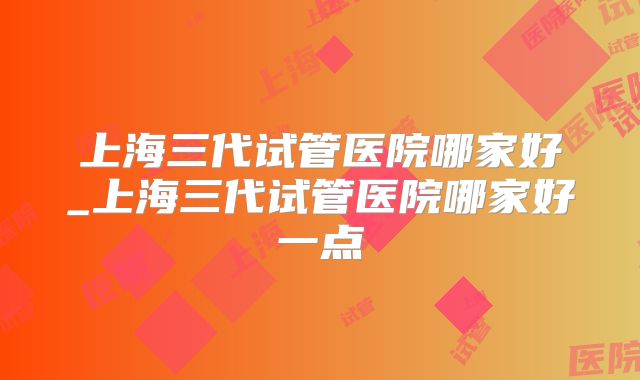 上海三代试管医院哪家好_上海三代试管医院哪家好一点