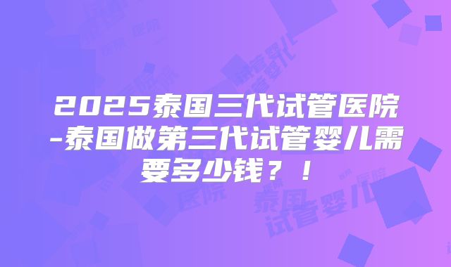 2025泰国三代试管医院-泰国做第三代试管婴儿需要多少钱？！
