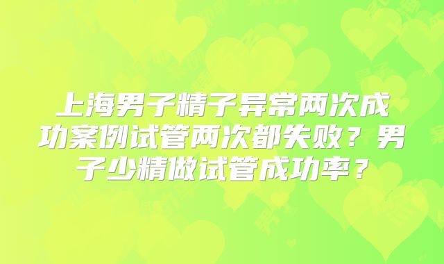 上海男子精子异常两次成功案例试管两次都失败?男子少精做试管成功率?