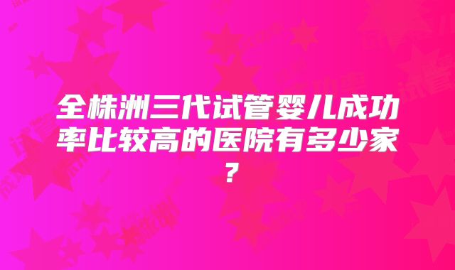 全株洲三代试管婴儿成功率比较高的医院有多少家？