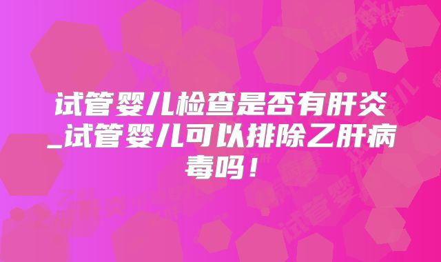 试管婴儿检查是否有肝炎_试管婴儿可以排除乙肝病毒吗！