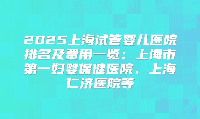 2025上海试管婴儿医院排名及费用一览：上海市第一妇婴保健医院、上海仁济医院等