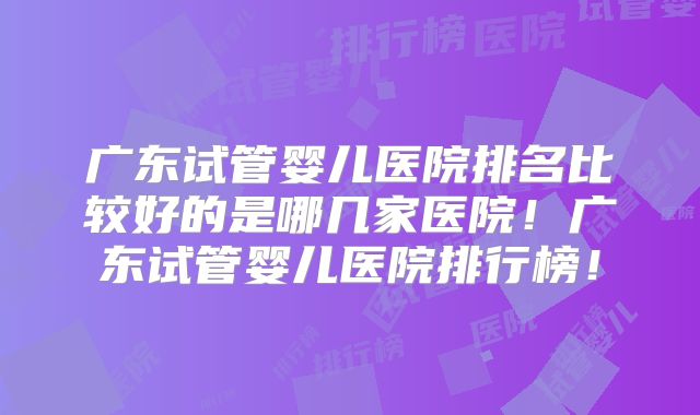 广东试管婴儿医院排名比较好的是哪几家医院!广东试管婴儿医院排行榜!