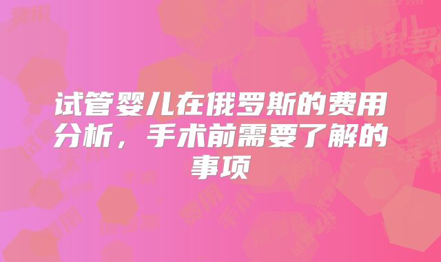 试管婴儿在俄罗斯的费用分析，手术前需要了解的事项