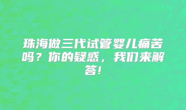 珠海做三代试管婴儿痛苦吗?你的疑惑,我们来解答!