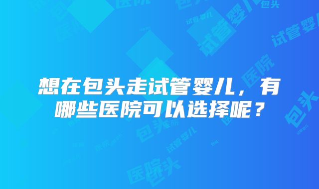想在包头走试管婴儿，有哪些医院可以选择呢？