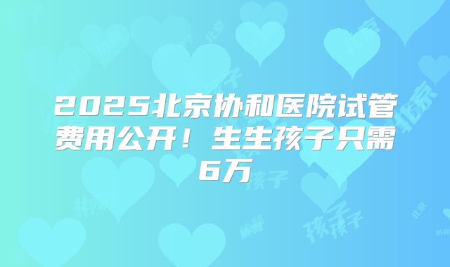 2025北京协和医院试管费用公开!生生孩子只需6万