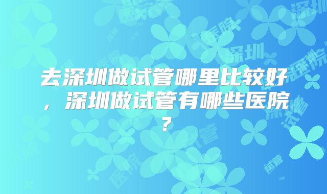 去深圳做试管哪里比较好，深圳做试管有哪些医院？