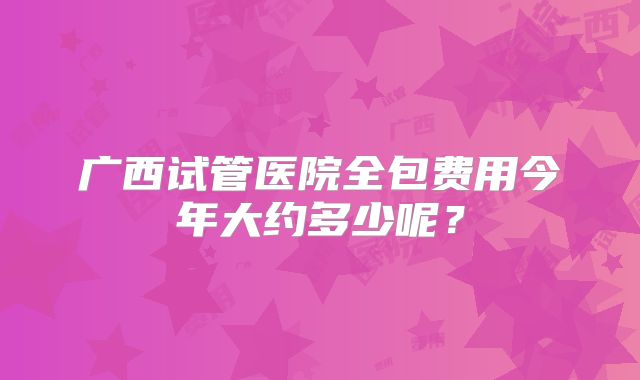 广西试管医院全包费用今年大约多少呢？