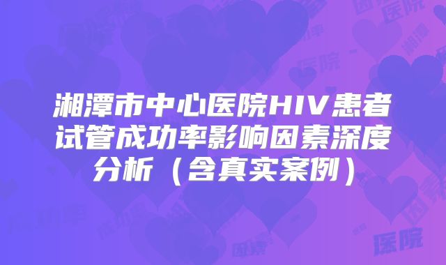 湘潭市中心医院HIV患者试管成功率影响因素深度分析（含真实案例）