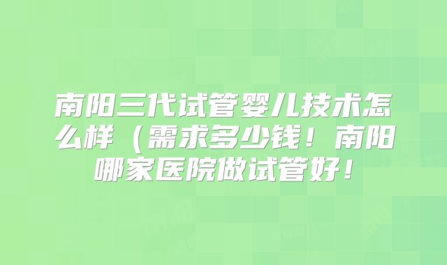 南阳三代试管婴儿技术怎么样（需求多少钱！南阳哪家医院做试管好！