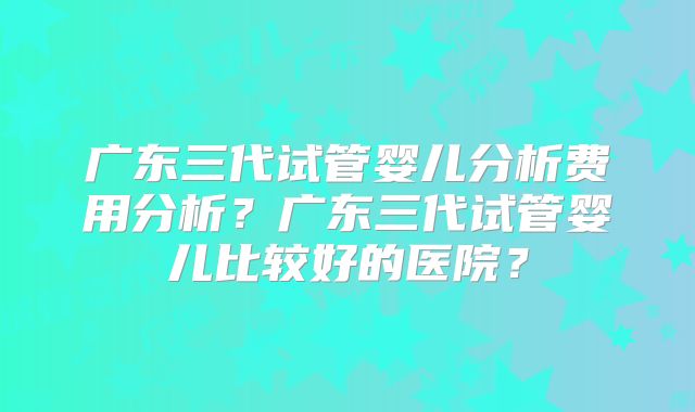 广东三代试管婴儿分析费用分析?广东三代试管婴儿比较好的医院?