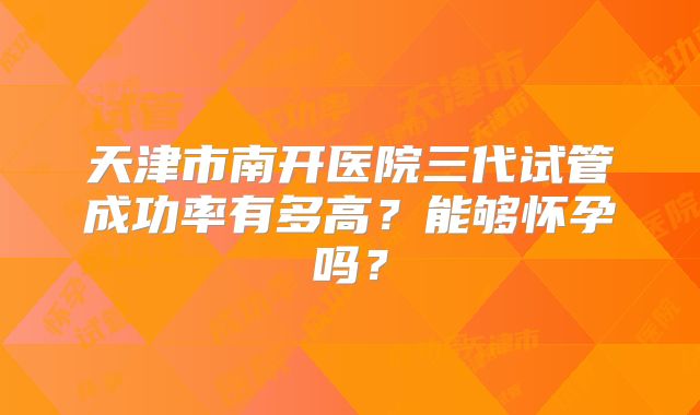 天津市南开医院三代试管成功率有多高？能够怀孕吗？