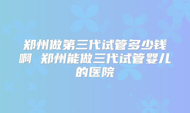 郑州做第三代试管多少钱啊 郑州能做三代试管婴儿的医院