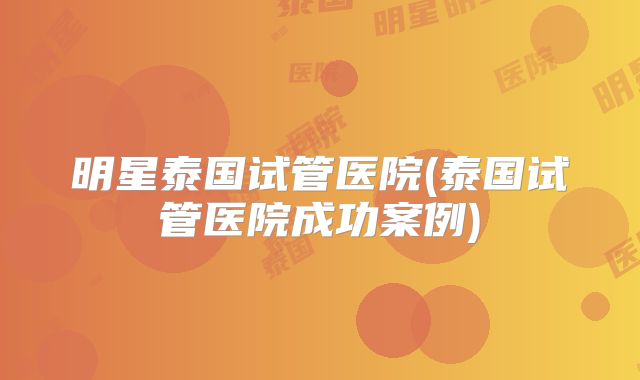 明星泰国试管医院(泰国试管医院成功案例)
