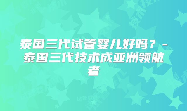 泰国三代试管婴儿好吗？-泰国三代技术成亚洲领航者