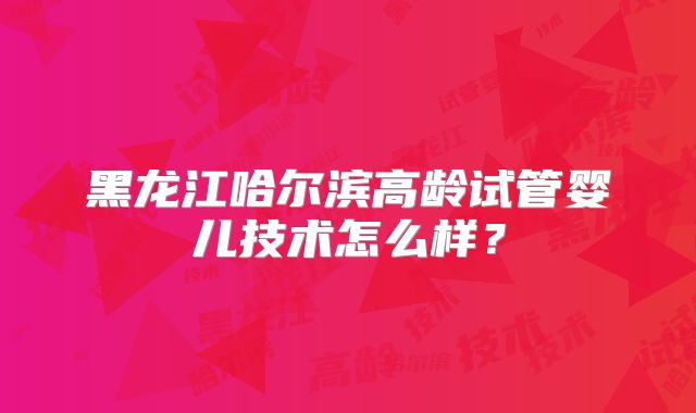 黑龙江哈尔滨高龄试管婴儿技术怎么样?