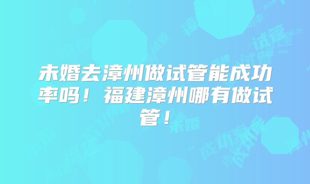 未婚去漳州做试管能成功率吗!福建漳州哪有做试管!