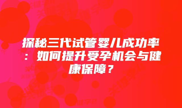 探秘三代试管婴儿成功率:如何提升受孕机会与健康保障?