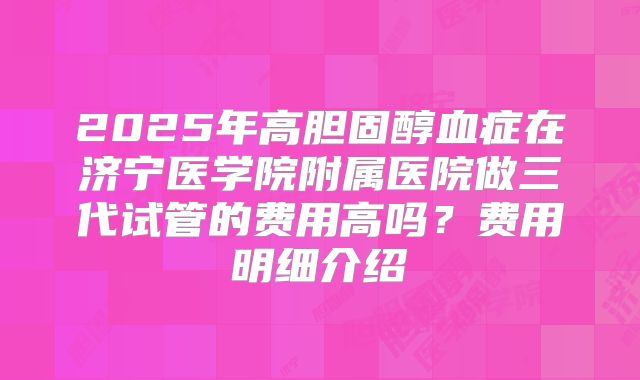 2025年高胆固醇血症在济宁医学院附属医院做三代试管的费用高吗?费用明细介绍