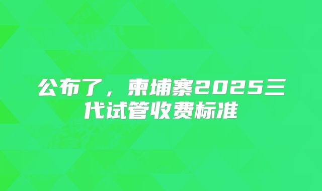 公布了，柬埔寨2025三代试管收费标准